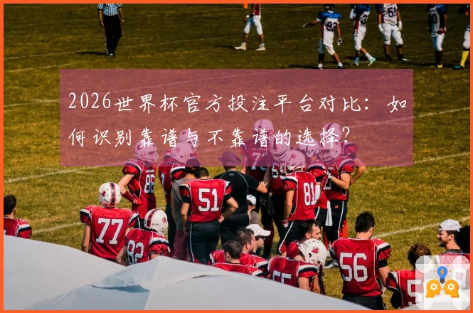 2026世界杯官方投注平台对比：如何识别靠谱与不靠谱的选择？
